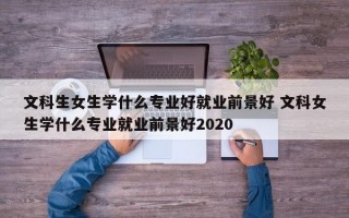 文科生女生学什么专业好就业前景好 文科女生学什么专业就业前景好2020