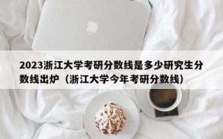 2023浙江大学考研分数线是多少研究生分数线出炉（浙江大学今年考研分数线）