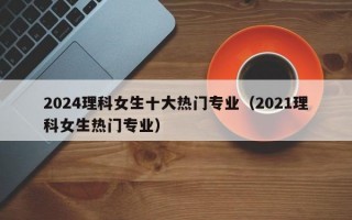 2024理科女生十大热门专业（2021理科女生热门专业）