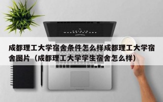 成都理工大学宿舍条件怎么样成都理工大学宿舍图片（成都理工大学学生宿舍怎么样）