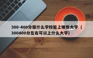 300-400分报什么学校能上哪些大学（300400分左右可以上什么大学）