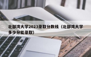 北部湾大学2023录取分数线（北部湾大学多少分能录取）