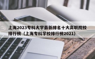 上海2023专科大学最新排名十大高职院校排行榜（上海专科学校排行榜2021）