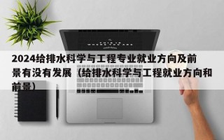 2024给排水科学与工程专业就业方向及前景有没有发展（给排水科学与工程就业方向和前景）