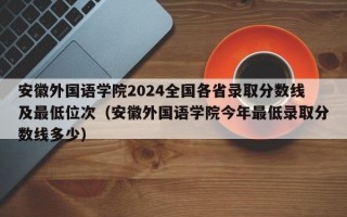 安徽外国语学院2024全国各省录取分数线及最低位次（安徽外国语学院今年最低录取分数线多少）