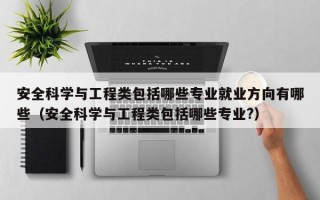 安全科学与工程类包括哪些专业就业方向有哪些（安全科学与工程类包括哪些专业?）