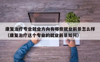 康复治疗专业就业方向有哪些就业前景怎么样（康复治疗这个专业的就业前景如何）