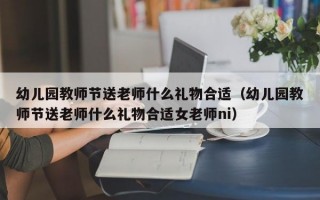 幼儿园教师节送老师什么礼物合适（幼儿园教师节送老师什么礼物合适女老师ni）