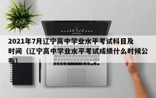 2021年7月辽宁高中学业水平考试科目及时间（辽宁高中学业水平考试成绩什么时候公布）