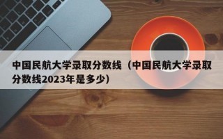 中国民航大学录取分数线（中国民航大学录取分数线2023年是多少）