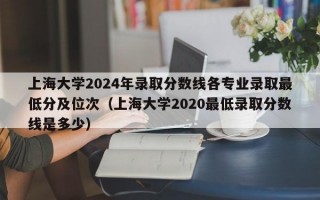 上海大学2024年录取分数线各专业录取最低分及位次（上海大学2020最低录取分数线是多少）