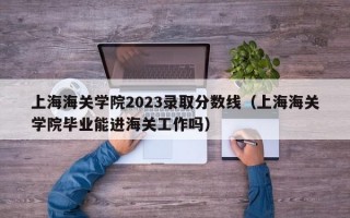 上海海关学院2023录取分数线（上海海关学院毕业能进海关工作吗）