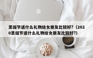 圣诞节送什么礼物给女朋友比较好?（2020圣诞节送什么礼物给女朋友比较好?）