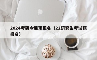 2024考研今起预报名（22研究生考试预报名）