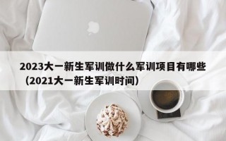 2023大一新生军训做什么军训项目有哪些（2021大一新生军训时间）