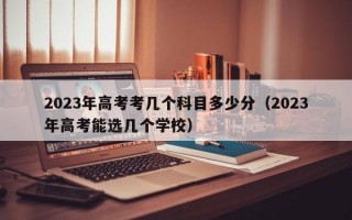 2023年高考考几个科目多少分（2023年高考能选几个学校）