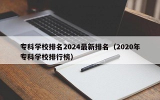 专科学校排名2024最新排名（2020年专科学校排行榜）