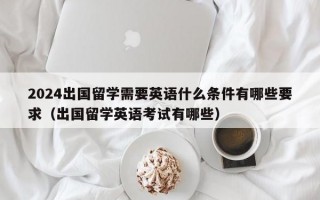 2024出国留学需要英语什么条件有哪些要求（出国留学英语考试有哪些）