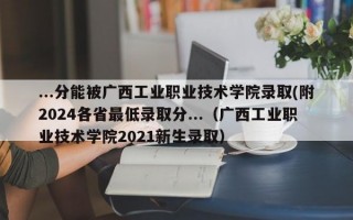 ...分能被广西工业职业技术学院录取(附2024各省最低录取分...（广西工业职业技术学院2021新生录取）