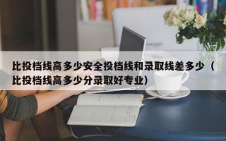 比投档线高多少安全投档线和录取线差多少（比投档线高多少分录取好专业）