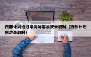 西部计划通过率高吗容易被录取吗（西部计划很难录取吗）