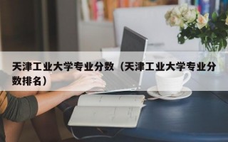 天津工业大学专业分数（天津工业大学专业分数排名）