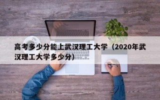 高考多少分能上武汉理工大学（2020年武汉理工大学多少分）