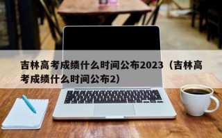 吉林高考成绩什么时间公布2023（吉林高考成绩什么时间公布2）