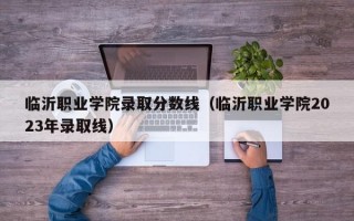 临沂职业学院录取分数线（临沂职业学院2023年录取线）