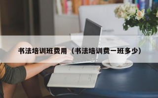 书法培训班费用（书法培训费一班多少）