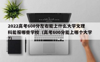 2022高考600分左右能上什么大学文理科能报哪些学校（高考600分能上哪个大学?）