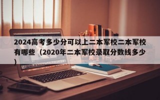 2024高考多少分可以上二本军校二本军校有哪些（2020年二本军校录取分数线多少）