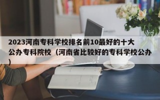 2023河南专科学校排名前10最好的十大公办专科院校（河南省比较好的专科学校公办）