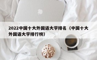 2022中国十大外国语大学排名（中国十大外国语大学排行榜）