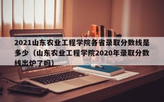 2021山东农业工程学院各省录取分数线是多少（山东农业工程学院2020年录取分数线出炉了吗）