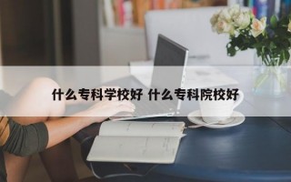 什么专科学校好 什么专科院校好