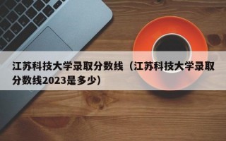 江苏科技大学录取分数线（江苏科技大学录取分数线2023是多少）