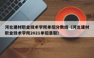 河北建材职业技术学院单招分数线（河北建材职业技术学院2021单招录取）