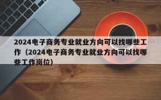 2024电子商务专业就业方向可以找哪些工作（2024电子商务专业就业方向可以找哪些工作岗位）