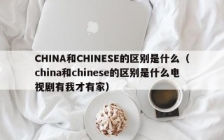 CHINA和CHINESE的区别是什么（china和chinese的区别是什么电视剧有我才有家）