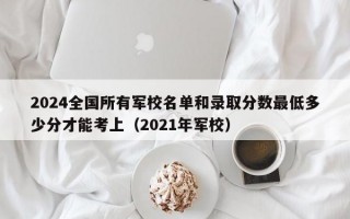 2024全国所有军校名单和录取分数最低多少分才能考上（2021年军校）