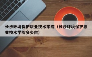 长沙环境保护职业技术学院（长沙环境保护职业技术学院多少亩）