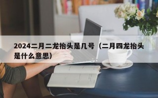 2024二月二龙抬头是几号（二月四龙抬头是什么意思）