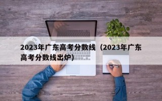 2023年广东高考分数线（2023年广东高考分数线出炉）