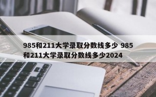 985和211大学录取分数线多少 985和211大学录取分数线多少2024