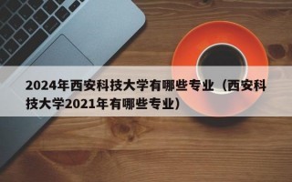 2024年西安科技大学有哪些专业（西安科技大学2021年有哪些专业）