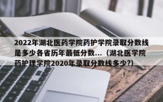 2022年湖北医药学院药护学院录取分数线是多少各省历年最低分数...（湖北医学院药护理学院2020年录取分数线多少?）