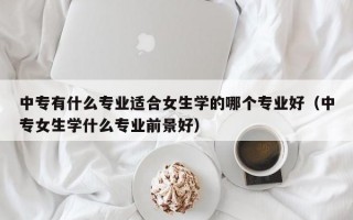 中专有什么专业适合女生学的哪个专业好（中专女生学什么专业前景好）