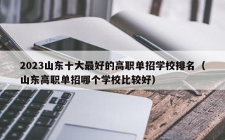 2023山东十大最好的高职单招学校排名（山东高职单招哪个学校比较好）