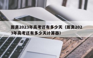 距离2023年高考还有多少天（距离2023年高考还有多少天计算器）